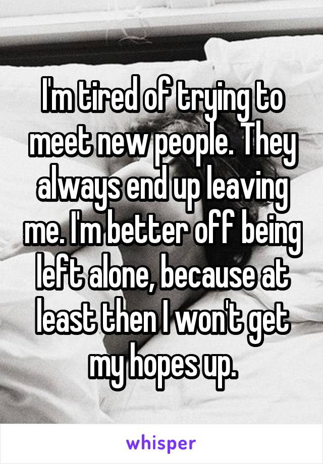 I'm tired of trying to meet new people. They always end up leaving me. I'm better off being left alone, because at least then I won't get my hopes up.