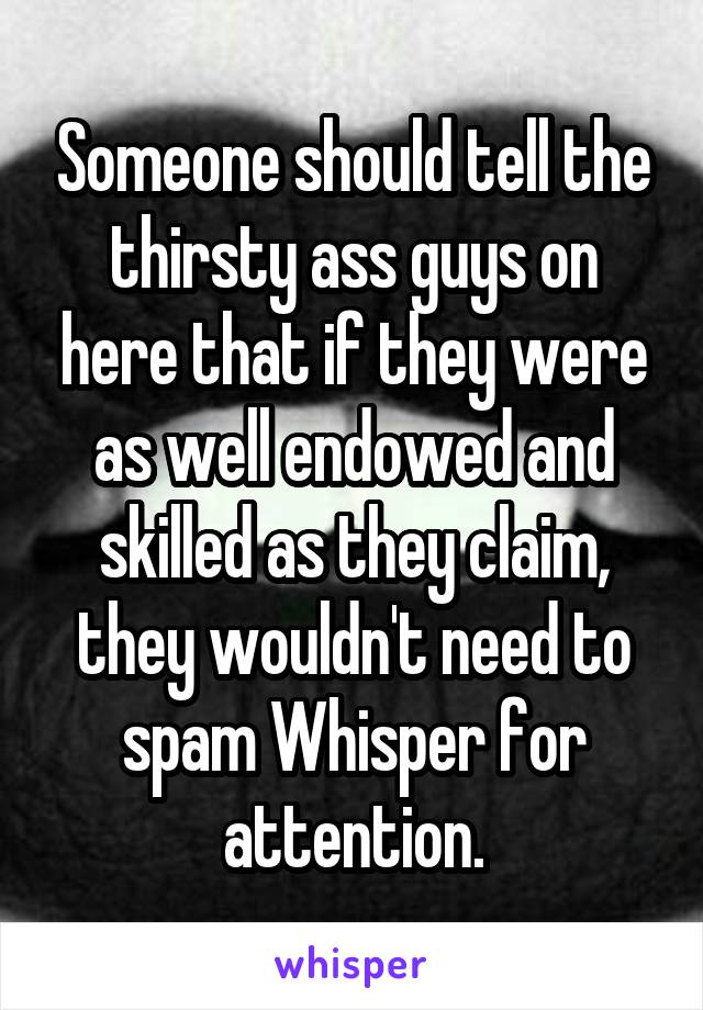 Someone should tell the thirsty ass guys on here that if they were as well endowed and skilled as they claim, they wouldn't need to spam Whisper for attention.