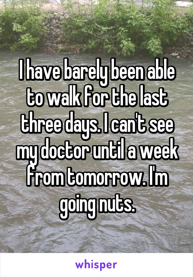 I have barely been able to walk for the last three days. I can't see my doctor until a week from tomorrow. I'm going nuts.