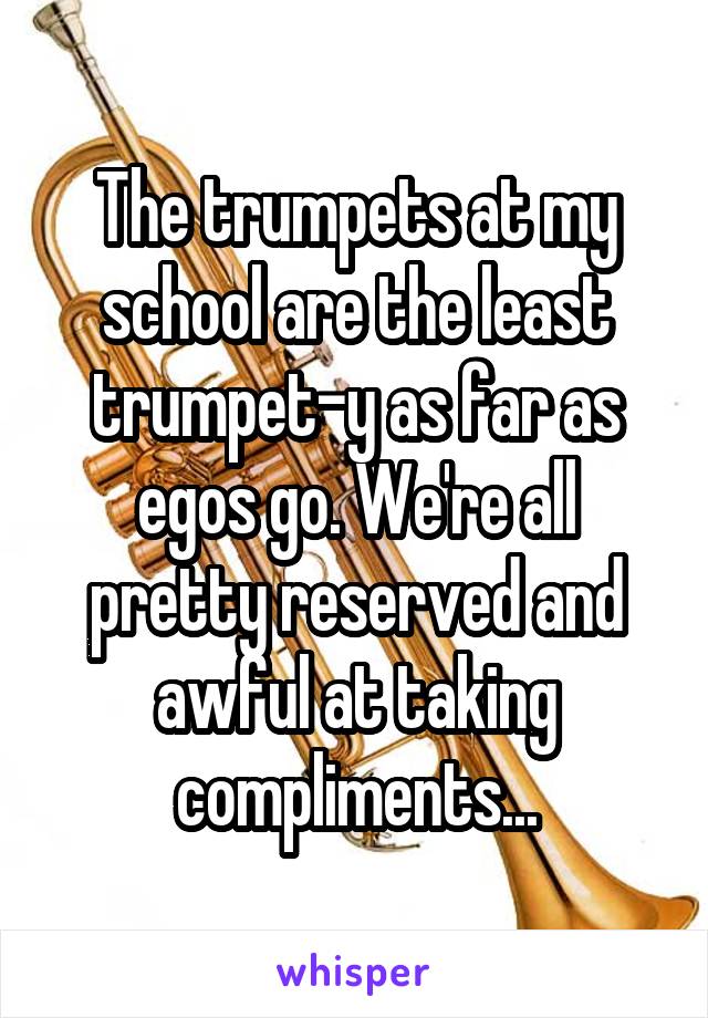 The trumpets at my school are the least trumpet-y as far as egos go. We're all pretty reserved and awful at taking compliments...