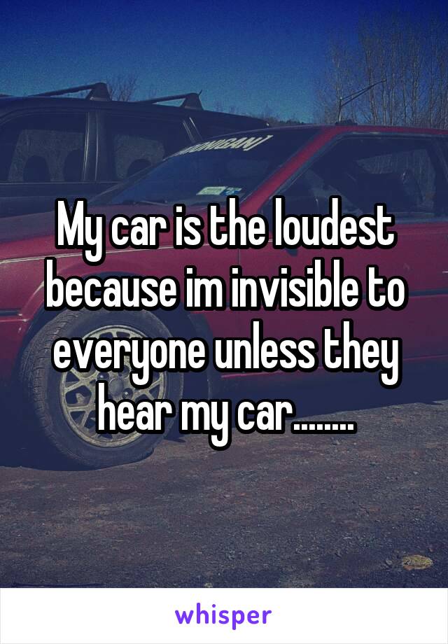 My car is the loudest because im invisible to everyone unless they hear my car........