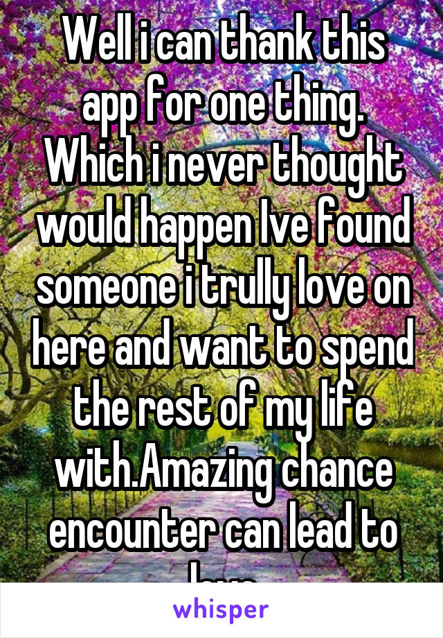 Well i can thank this app for one thing. Which i never thought would happen Ive found someone i trully love on here and want to spend the rest of my life with.Amazing chance encounter can lead to love