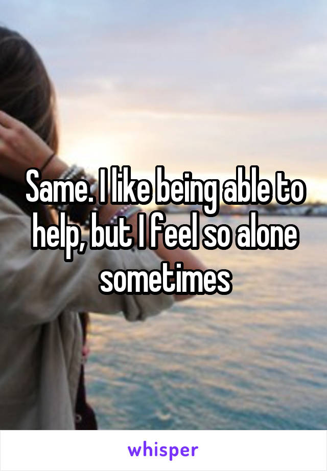 Same. I like being able to help, but I feel so alone sometimes