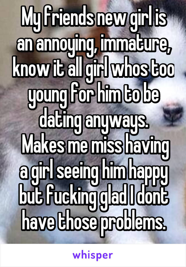 My friends new girl is an annoying, immature, know it all girl whos too young for him to be dating anyways.
 Makes me miss having a girl seeing him happy but fucking glad I dont have those problems.
