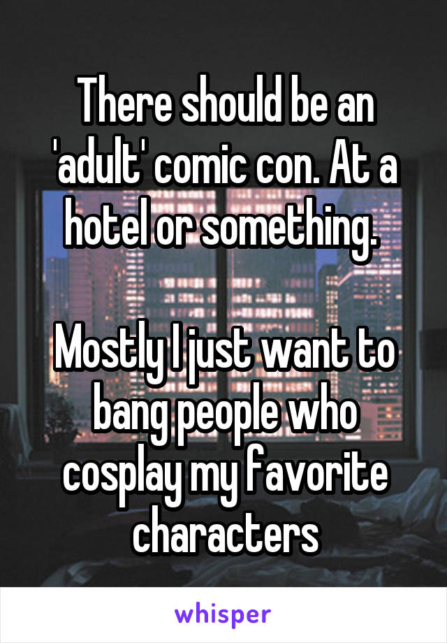 There should be an 'adult' comic con. At a hotel or something. 

Mostly I just want to bang people who cosplay my favorite characters