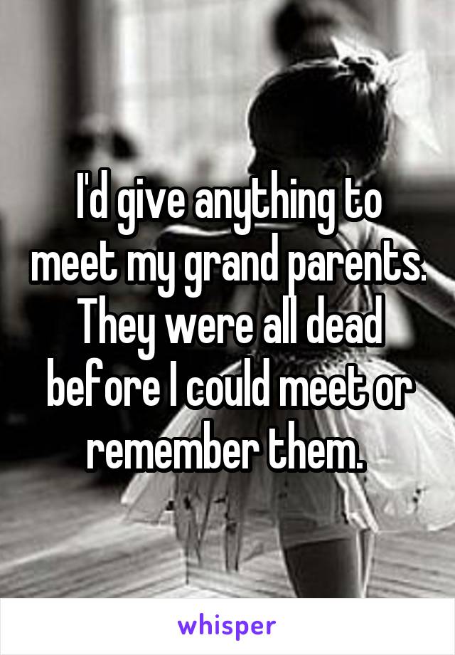I'd give anything to meet my grand parents. They were all dead before I could meet or remember them. 