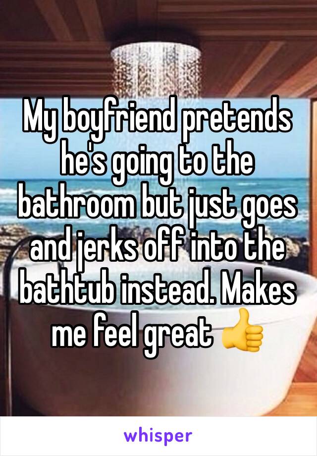 My boyfriend pretends he's going to the bathroom but just goes and jerks off into the bathtub instead. Makes me feel great 👍