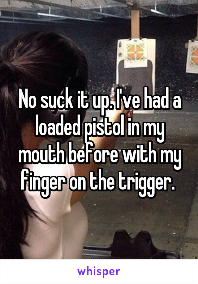 No suck it up. I've had a loaded pistol in my mouth before with my finger on the trigger. 
