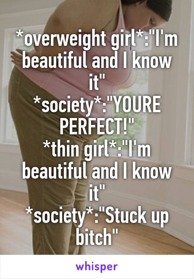*overweight girl*:"I'm beautiful and I know it"
*society*:"YOURE PERFECT!"
*thin girl*:"I'm beautiful and I know it"
*society*:"Stuck up bitch"