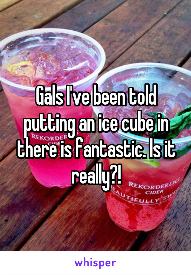 Gals I've been told putting an ice cube in there is fantastic. Is it really?!