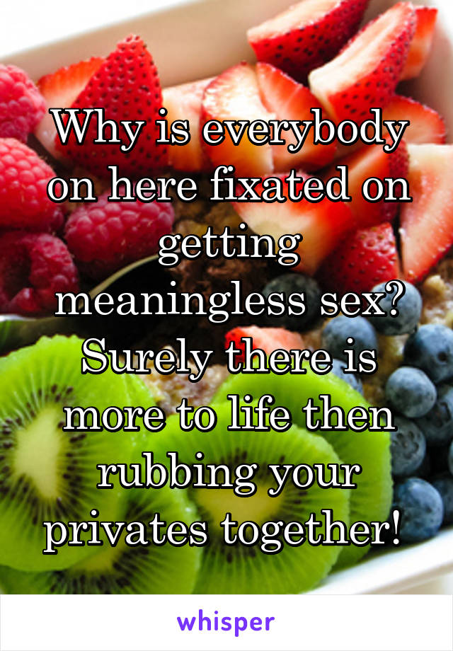 Why is everybody on here fixated on getting meaningless sex? Surely there is more to life then rubbing your privates together! 