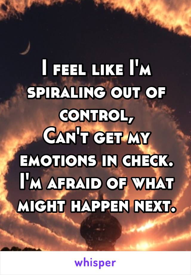 I feel like I'm spiraling out of control,
Can't get my emotions in check.
I'm afraid of what might happen next.