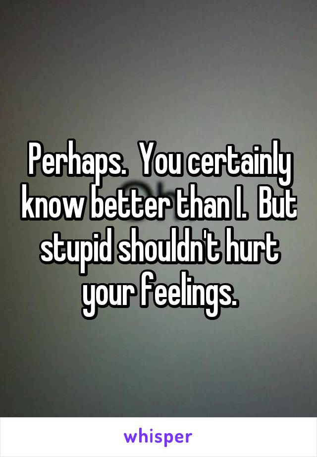 Perhaps.  You certainly know better than I.  But stupid shouldn't hurt your feelings.