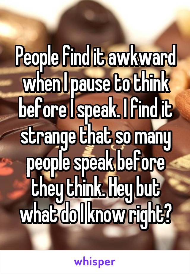 People find it awkward when I pause to think before I speak. I find it strange that so many people speak before they think. Hey but what do I know right?