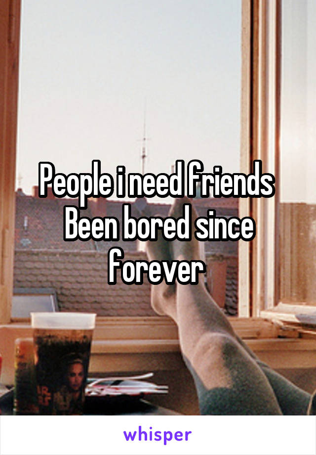 People i need friends 
Been bored since forever 