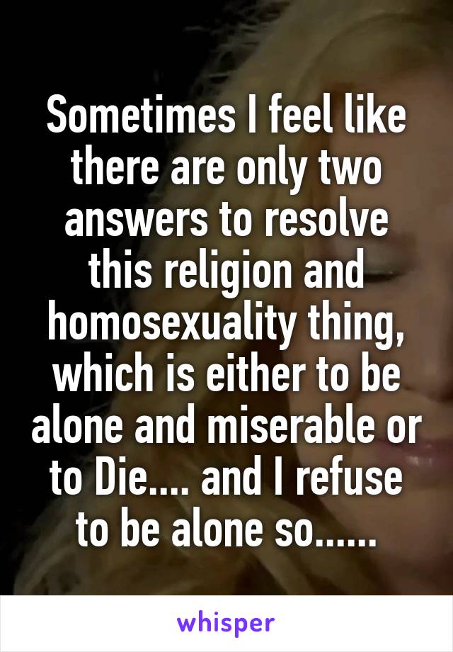 Sometimes I feel like there are only two answers to resolve this religion and homosexuality thing, which is either to be alone and miserable or to Die.... and I refuse to be alone so......