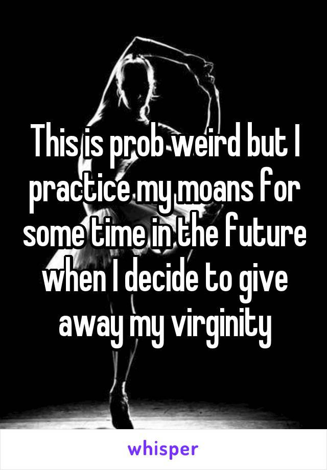 This is prob weird but I practice my moans for some time in the future when I decide to give away my virginity