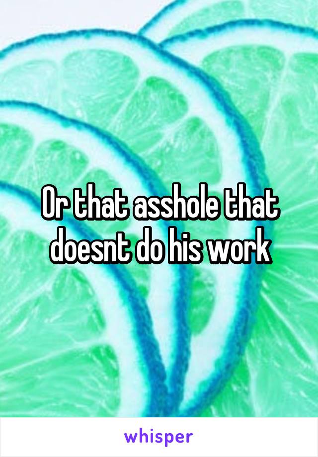 Or that asshole that doesnt do his work