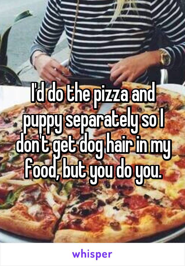 I'd do the pizza and puppy separately so I don't get dog hair in my food, but you do you.