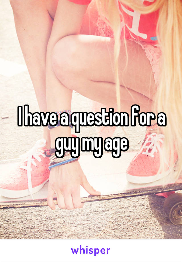 I have a question for a guy my age