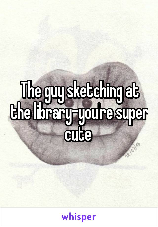 The guy sketching at the library-you're super cute 