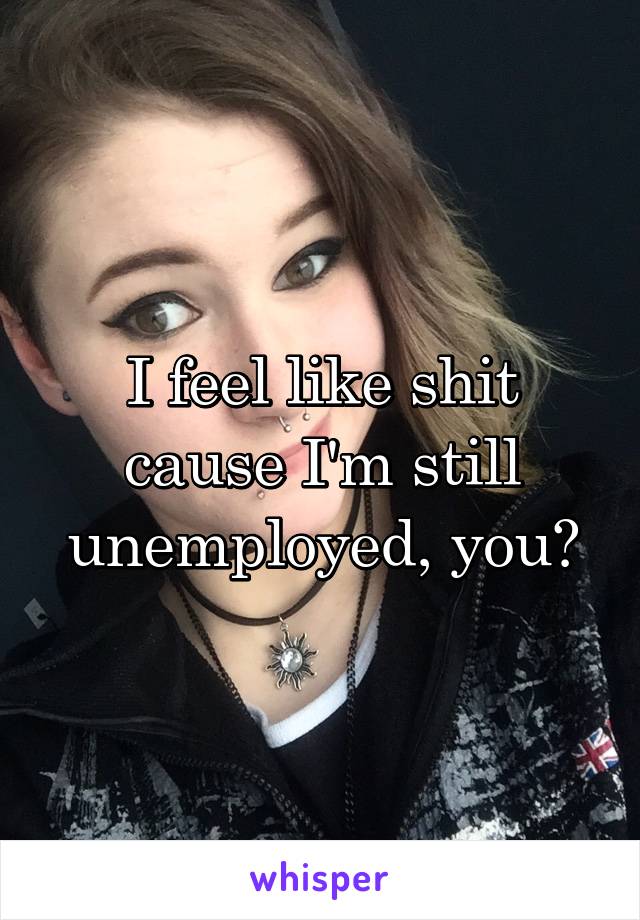 I feel like shit cause I'm still unemployed, you?