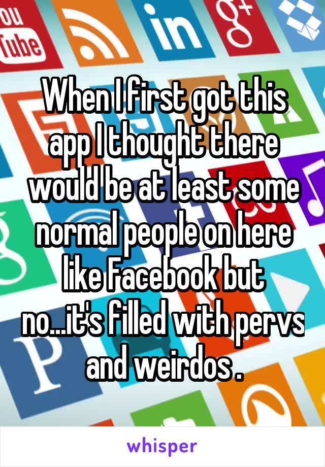 When I first got this app I thought there would be at least some normal people on here like Facebook but no...it's filled with pervs and weirdos .