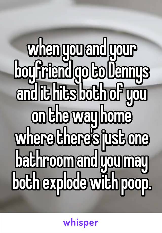 when you and your boyfriend go to Dennys and it hits both of you on the way home where there's just one bathroom and you may both explode with poop.
