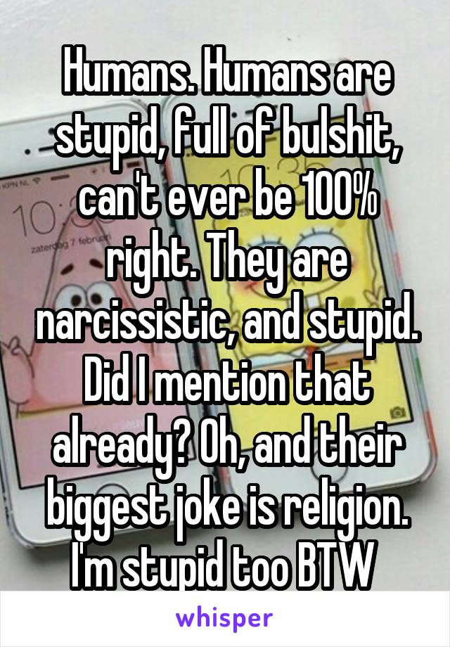 Humans. Humans are stupid, full of bulshit, can't ever be 100% right. They are narcissistic, and stupid. Did I mention that already? Oh, and their biggest joke is religion. I'm stupid too BTW 