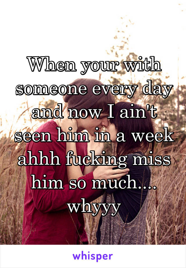 When your with someone every day and now I ain't seen him in a week ahhh fucking miss him so much.... whyyy