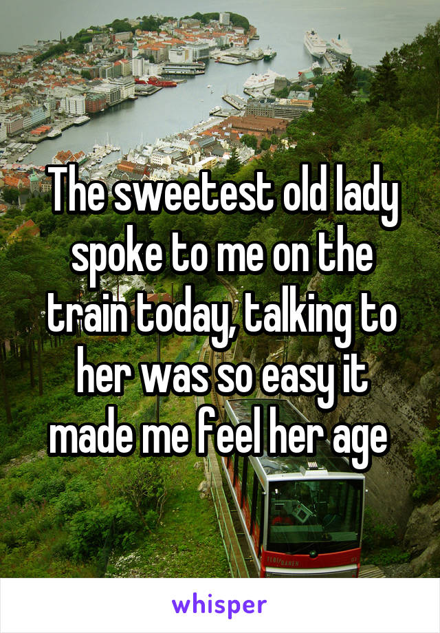 The sweetest old lady spoke to me on the train today, talking to her was so easy it made me feel her age 