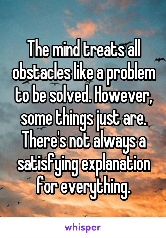 The mind treats all obstacles like a problem to be solved. However, some things just are.
There's not always a satisfying explanation for everything.