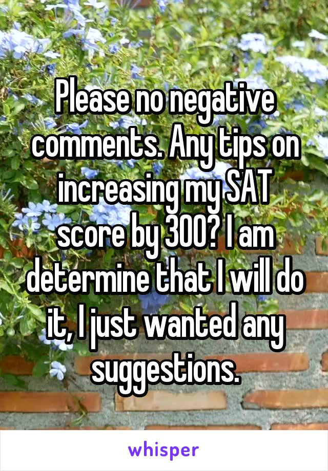 Please no negative comments. Any tips on increasing my SAT score by 300? I am determine that I will do it, I just wanted any suggestions.