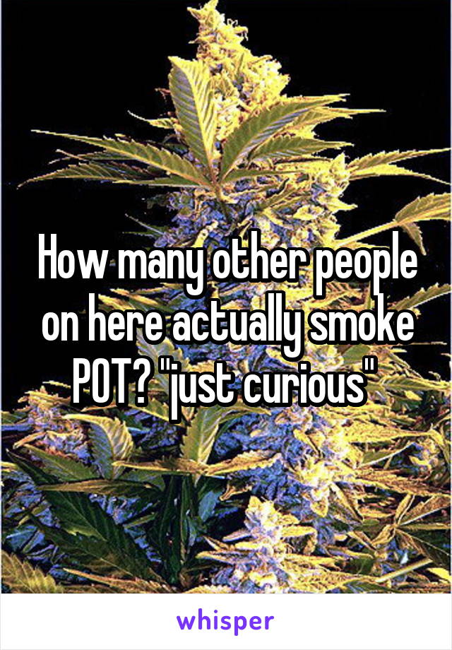 How many other people on here actually smoke POT? "just curious" 