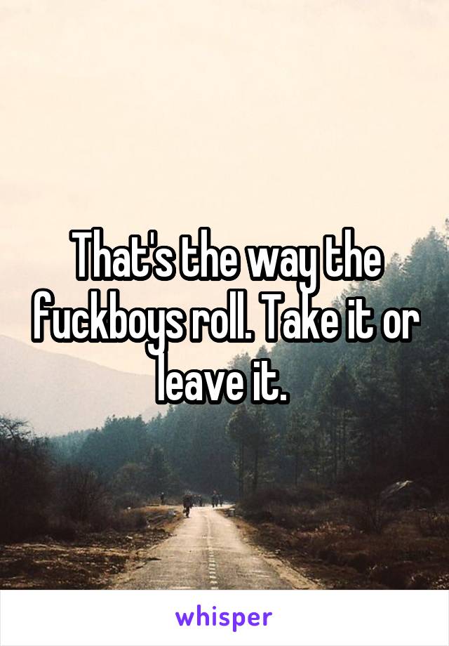 That's the way the fuckboys roll. Take it or leave it. 