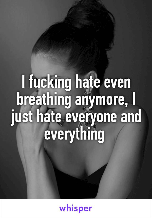 I fucking hate even breathing anymore, I just hate everyone and everything 