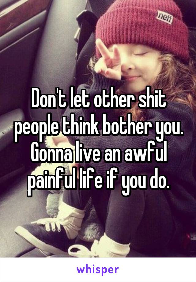 Don't let other shit people think bother you. Gonna live an awful painful life if you do.