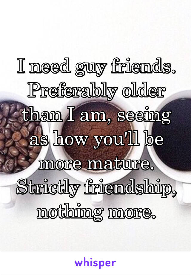 I need guy friends. Preferably older than I am, seeing as how you'll be more mature. Strictly friendship, nothing more.