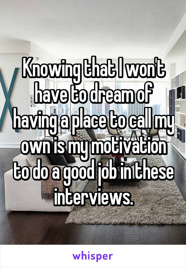 Knowing that I won't have to dream of having a place to call my own is my motivation to do a good job in these  interviews. 