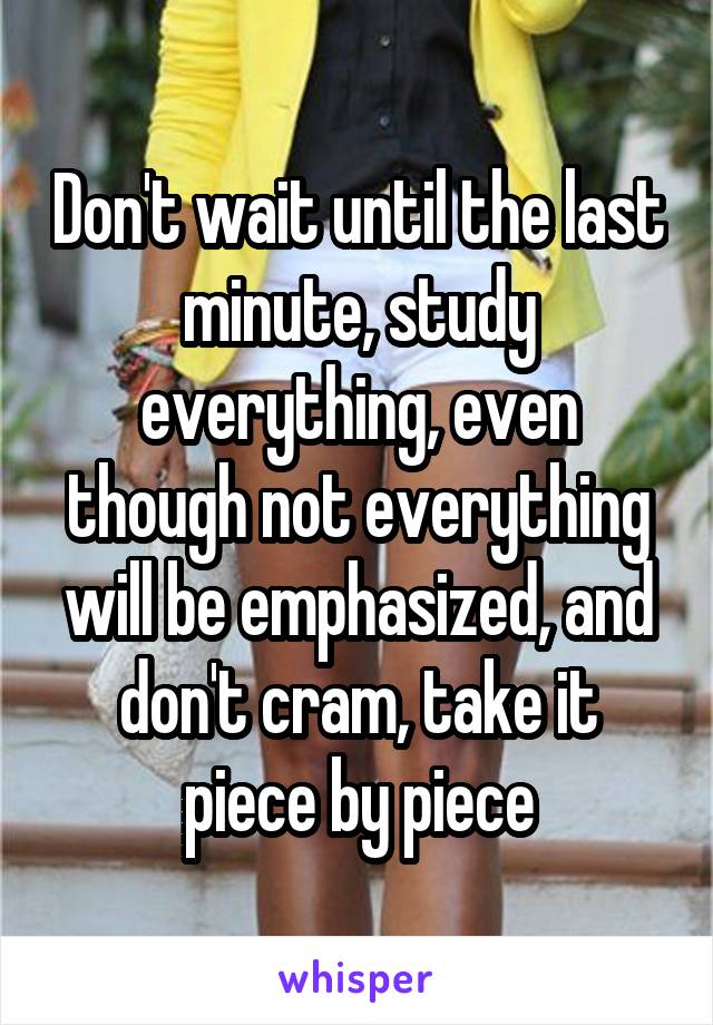 Don't wait until the last minute, study everything, even though not everything will be emphasized, and don't cram, take it piece by piece