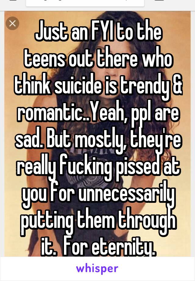 Just an FYI to the teens out there who think suicide is trendy & romantic..Yeah, ppl are sad. But mostly, they're really fucking pissed at you for unnecessarily putting them through it.  For eternity.