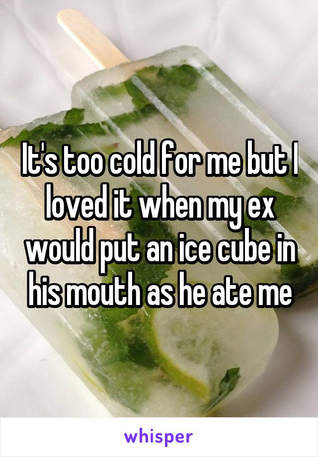 It's too cold for me but I loved it when my ex would put an ice cube in his mouth as he ate me