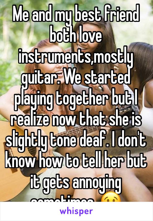 Me and my best friend both love instruments,mostly guitar. We started playing together but I realize now that she is slightly tone deaf. I don't know how to tell her but it gets annoying sometimes. 😢