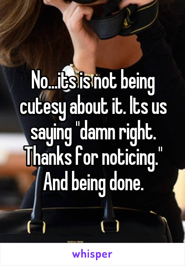 No...its is not being cutesy about it. Its us saying "damn right. Thanks for noticing." And being done.