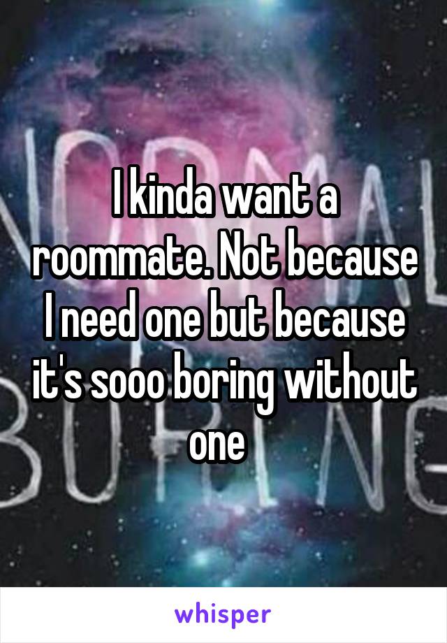I kinda want a roommate. Not because I need one but because it's sooo boring without one  