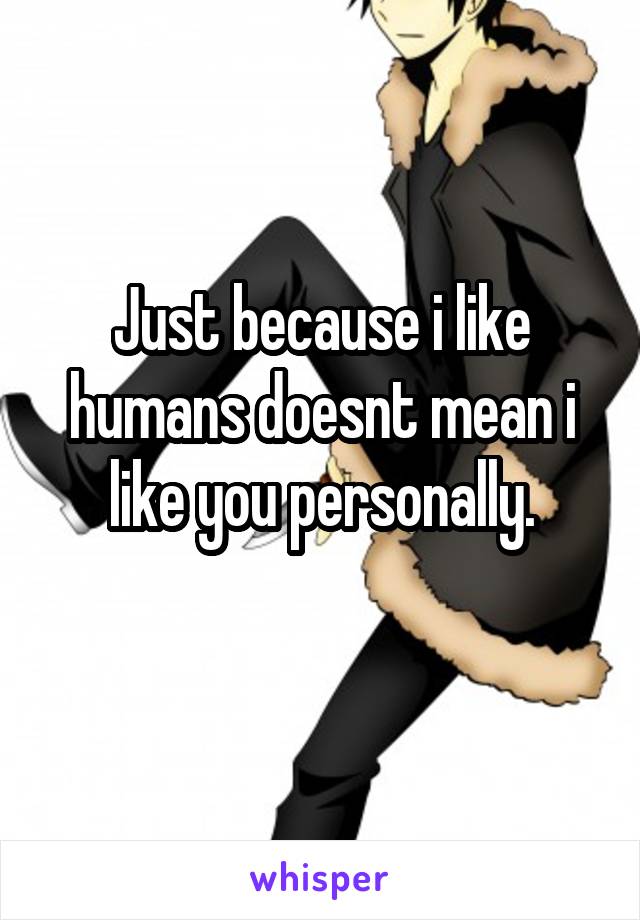 Just because i like humans doesnt mean i like you personally.
