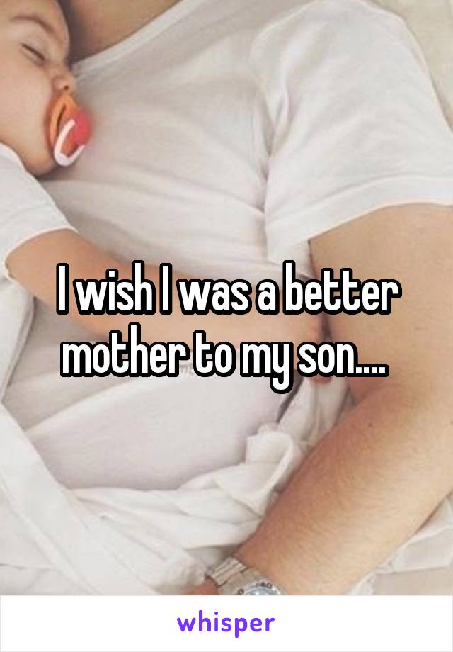 I wish I was a better mother to my son.... 