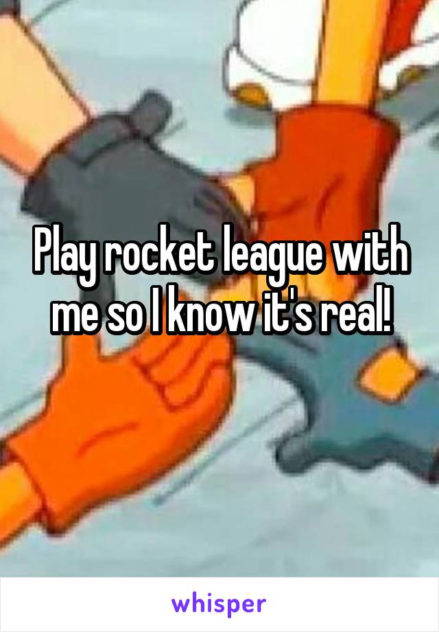 Play rocket league with me so I know it's real!
