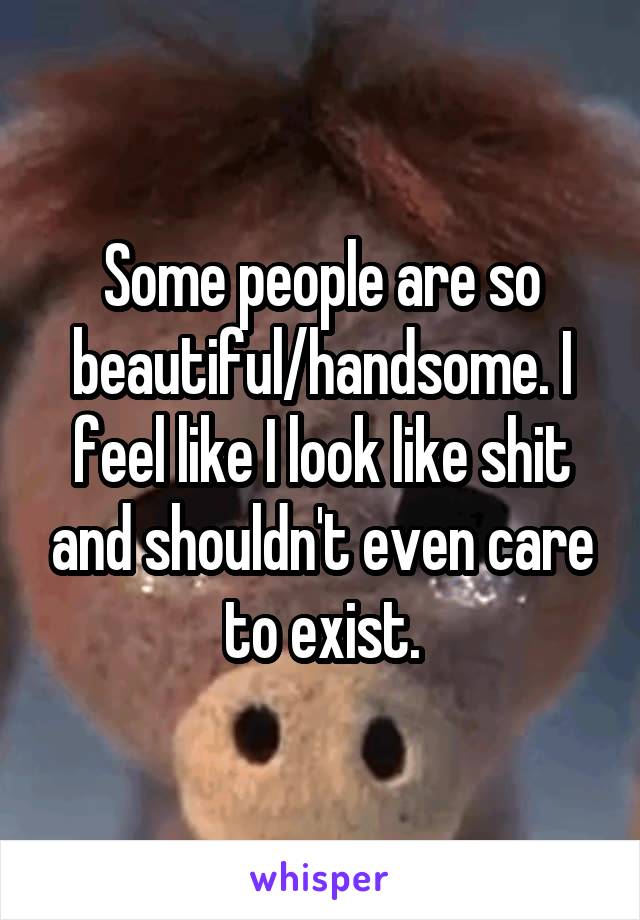 Some people are so beautiful/handsome. I feel like I look like shit and shouldn't even care to exist.