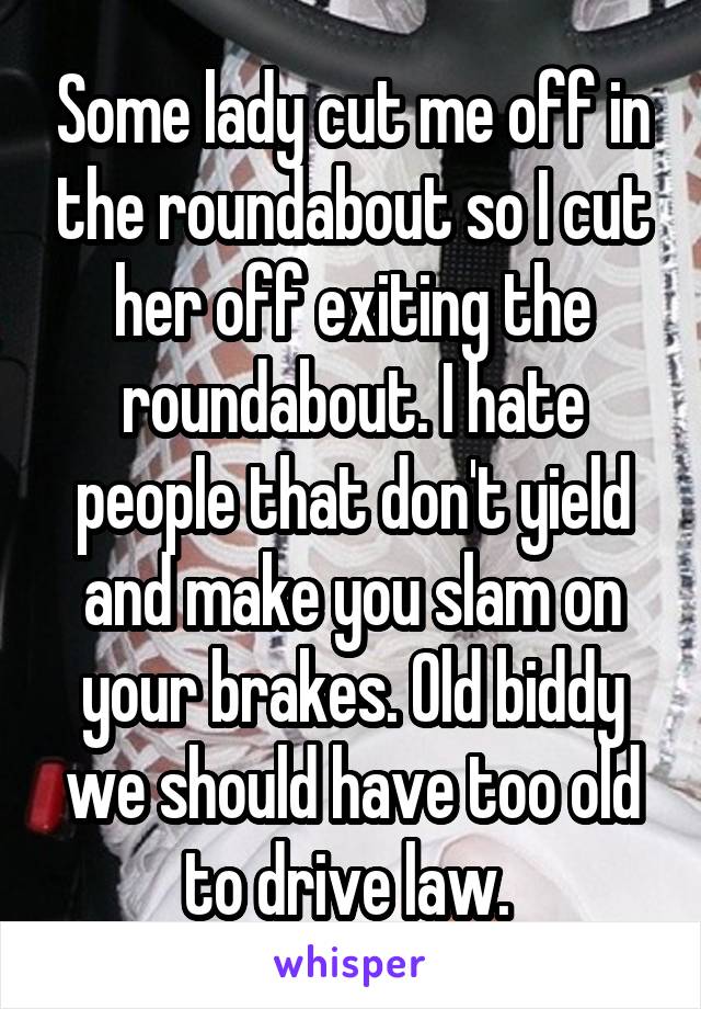 Some lady cut me off in the roundabout so I cut her off exiting the roundabout. I hate people that don't yield and make you slam on your brakes. Old biddy we should have too old to drive law. 
